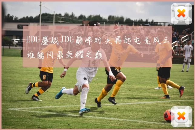 EDG鏖战JDG巅峰对决再起电竞风云谁能问鼎荣耀之巅