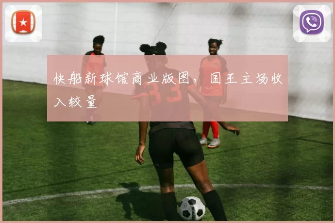 快船新球馆商业版图，国王主场收入较量