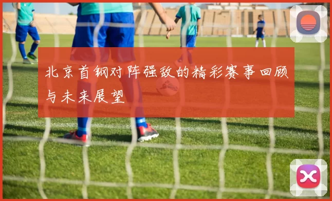 北京首钢对阵强敌的精彩赛事回顾与未来展望