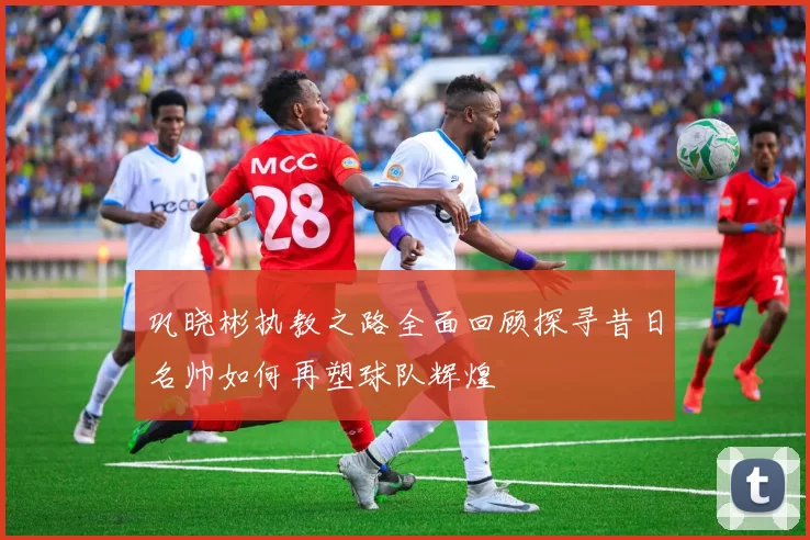 巩晓彬执教之路全面回顾探寻昔日名帅如何再塑球队辉煌