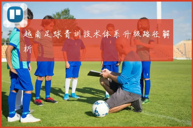 越南足球青训技术体系升级路径解析