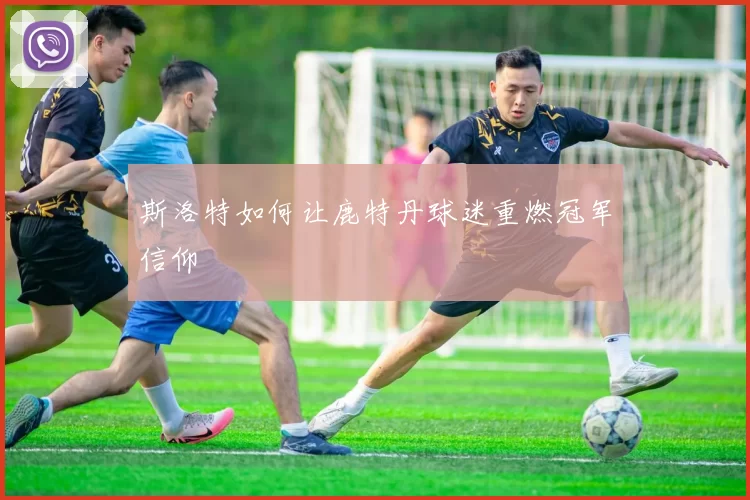 斯洛特如何让鹿特丹球迷重燃冠军信仰