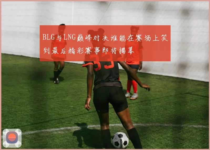 BLG与LNG巅峰对决谁能在赛场上笑到最后精彩赛事即将揭幕