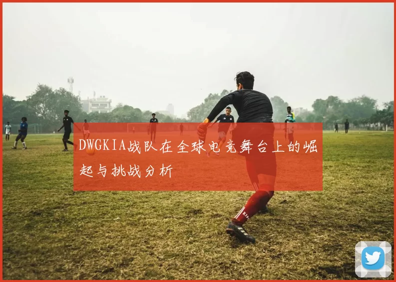 DWGKIA战队在全球电竞舞台上的崛起与挑战分析
