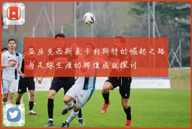 亚历克西斯麦卡利斯特的崛起之路与足球生涯的辉煌成就探讨