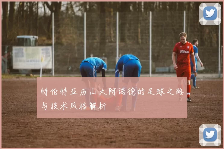 特伦特亚历山大阿诺德的足球之路与技术风格解析