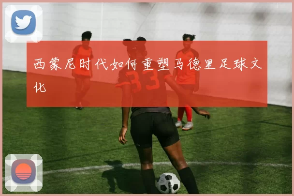 西蒙尼时代如何重塑马德里足球文化