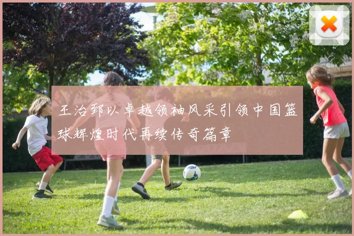 王治郅以卓越领袖风采引领中国篮球辉煌时代再续传奇篇章