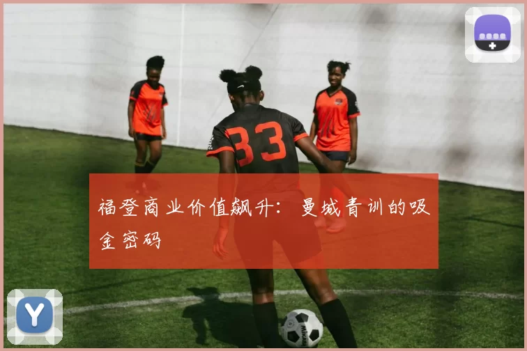福登商业价值飙升：曼城青训的吸金密码