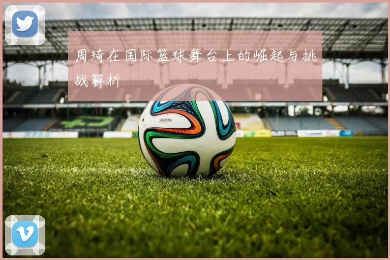 周琦在国际篮球舞台上的崛起与挑战解析