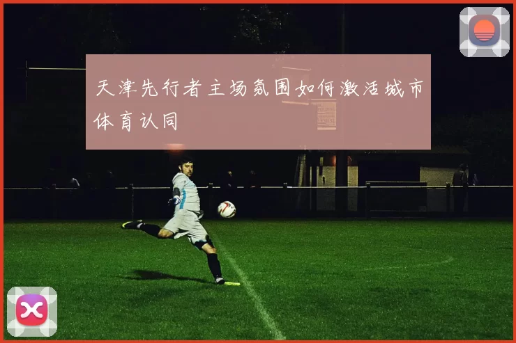 天津先行者主场氛围如何激活城市体育认同