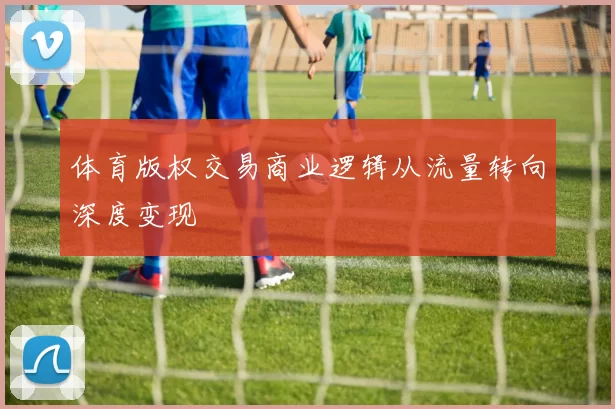 体育版权交易商业逻辑从流量转向深度变现