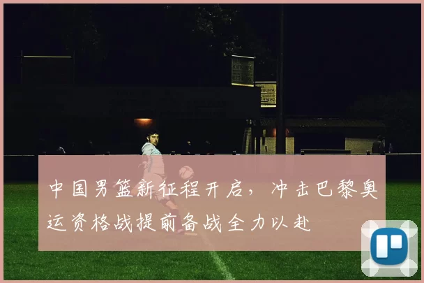 中国男篮新征程开启，冲击巴黎奥运资格战提前备战全力以赴