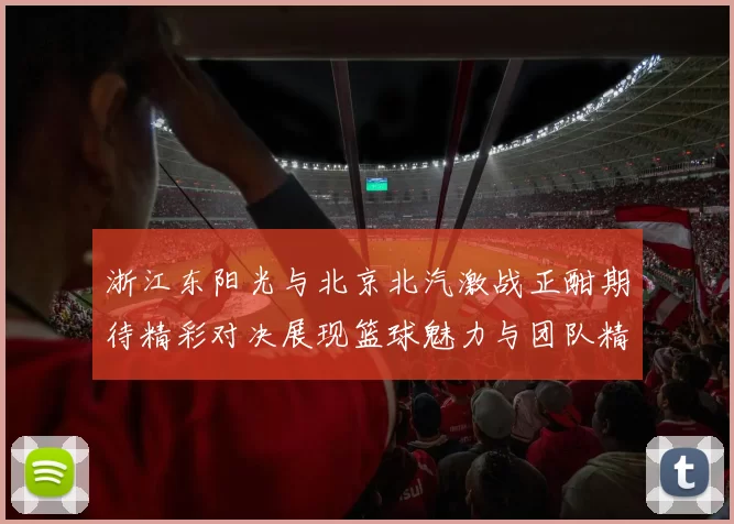 浙江东阳光与北京北汽激战正酣期待精彩对决展现篮球魅力与团队精神