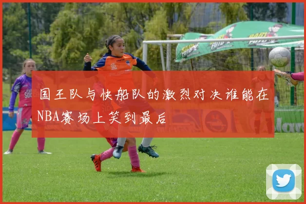 国王队与快船队的激烈对决谁能在NBA赛场上笑到最后