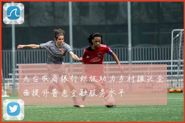 九台农商银行积极助力乡村振兴全面提升普惠金融服务水平