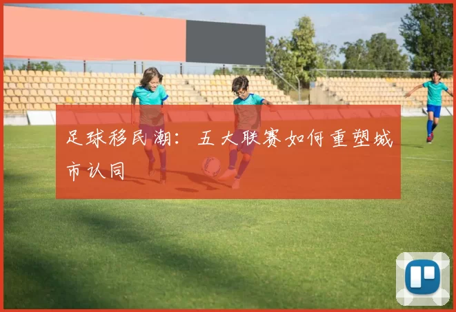 足球移民潮：五大联赛如何重塑城市认同