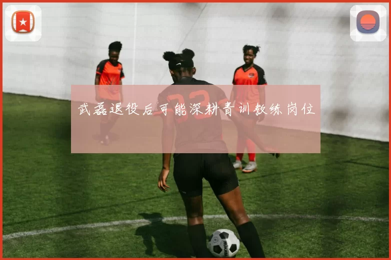武磊退役后可能深耕青训教练岗位