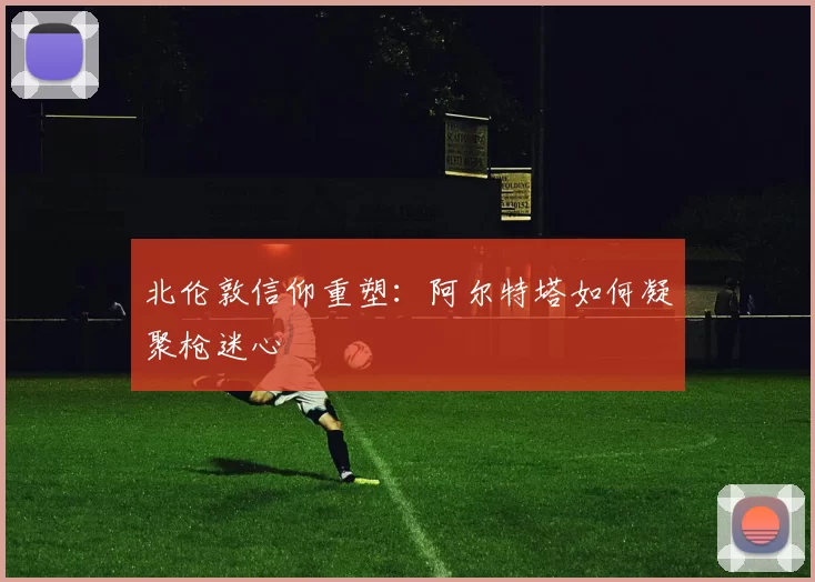 北伦敦信仰重塑：阿尔特塔如何凝聚枪迷心