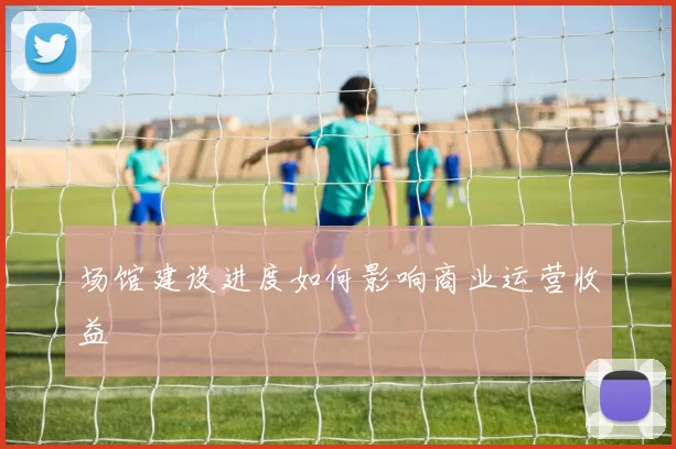 场馆建设进度如何影响商业运营收益